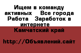 Ищем в команду активных. - Все города Работа » Заработок в интернете   . Камчатский край